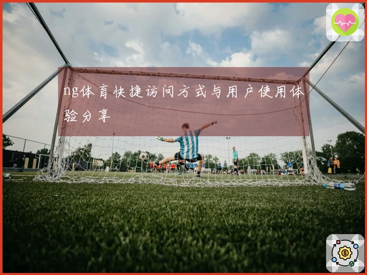 ng体育快捷访问方式与用户使用体验分享