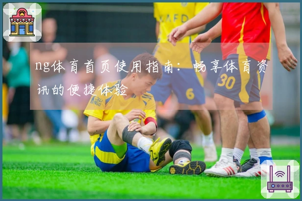 ng体育首页使用指南：畅享体育资讯的便捷体验